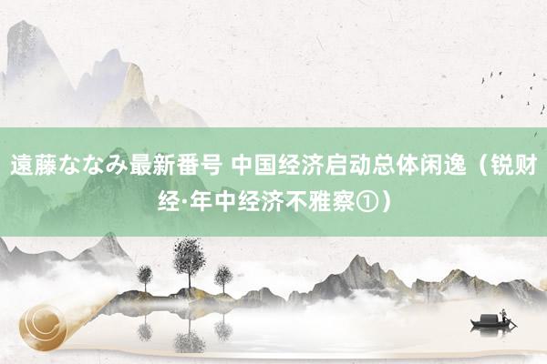 遠藤ななみ最新番号 中国经济启动总体闲逸（锐财经·年中经济不雅察①）