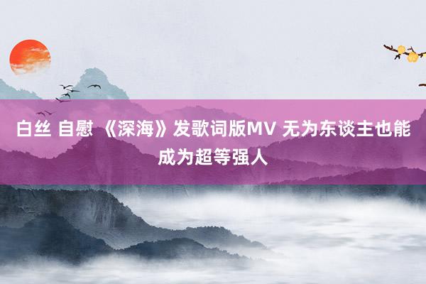 白丝 自慰 《深海》发歌词版MV 无为东谈主也能成为超等强人