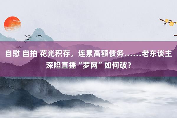 自慰 自拍 花光积存，连累高额债务……老东谈主深陷直播“罗网”如何破？