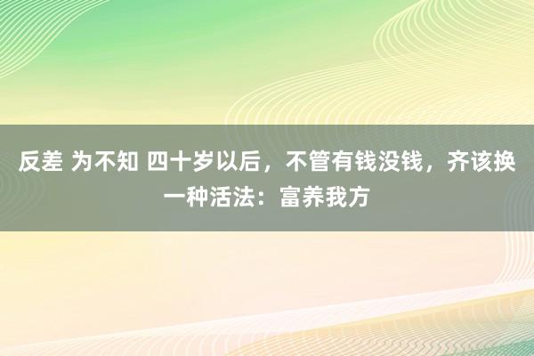 反差 为不知 四十岁以后，不管有钱没钱，齐该换一种活法：富养我方