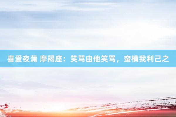 喜爱夜蒲 摩羯座：笑骂由他笑骂，蛮横我利己之