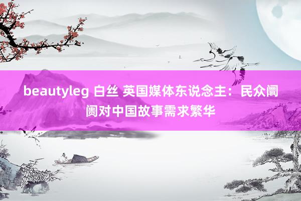beautyleg 白丝 英国媒体东说念主：民众阛阓对中国故事需求繁华