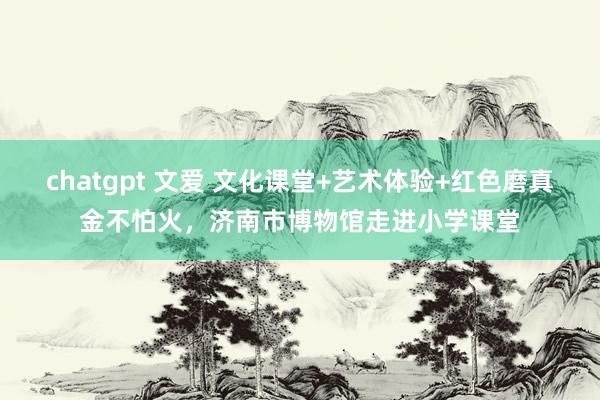 chatgpt 文爱 文化课堂+艺术体验+红色磨真金不怕火，济南市博物馆走进小学课堂