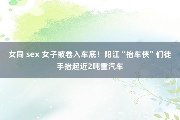 女同 sex 女子被卷入车底！阳江“抬车侠”们徒手抬起近2吨重汽车