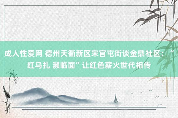 成人性爱网 德州天衢新区宋官屯街谈金鼎社区：“红马扎 濒临面”让红色薪火世代相传