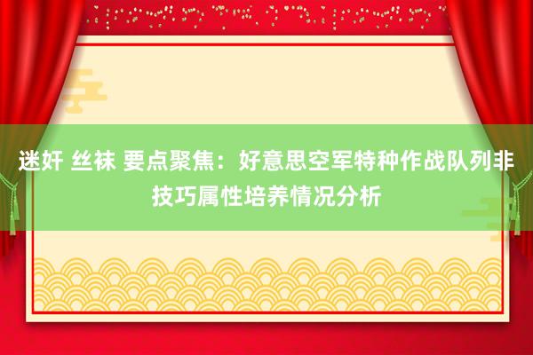 迷奸 丝袜 要点聚焦：好意思空军特种作战队列非技巧属性培养情况分析