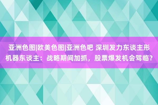 亚洲色图|欧美色图|亚洲色吧 深圳发力东谈主形机器东谈主：战略期间加抓，股票爆发机会驾临？