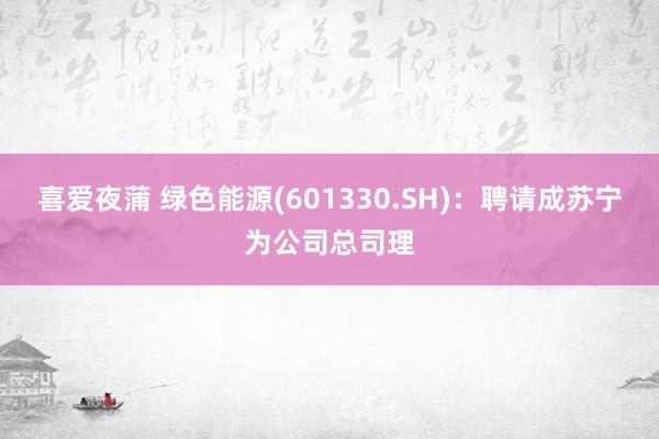 喜爱夜蒲 绿色能源(601330.SH)：聘请成苏宁为公司总司理