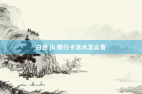 白丝 jk 银行卡活水怎么查