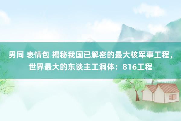 男同 表情包 揭秘我国已解密的最大核军事工程，世界最大的东谈主工洞体：816工程