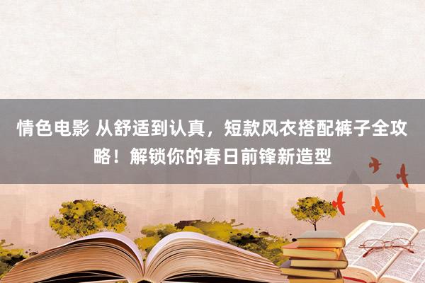 情色电影 从舒适到认真，短款风衣搭配裤子全攻略！解锁你的春日前锋新造型