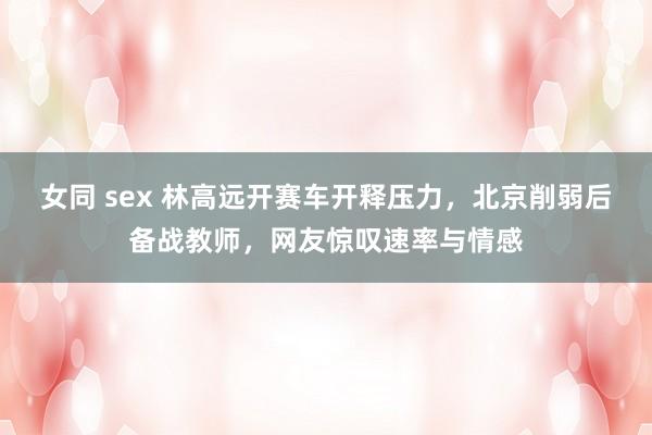 女同 sex 林高远开赛车开释压力，北京削弱后备战教师，网友惊叹速率与情感