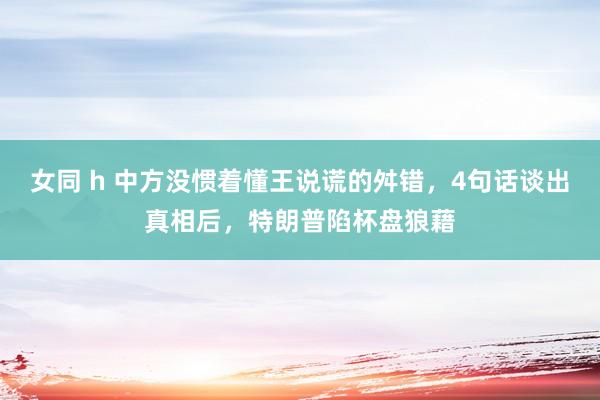 女同 h 中方没惯着懂王说谎的舛错，4句话谈出真相后，特朗普陷杯盘狼藉