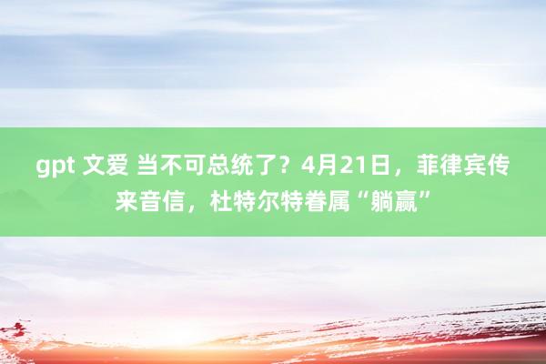 gpt 文爱 当不可总统了？4月21日，菲律宾传来音信，杜特尔特眷属“躺赢”