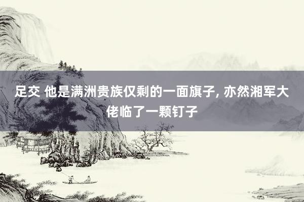 足交 他是满洲贵族仅剩的一面旗子， 亦然湘军大佬临了一颗钉子