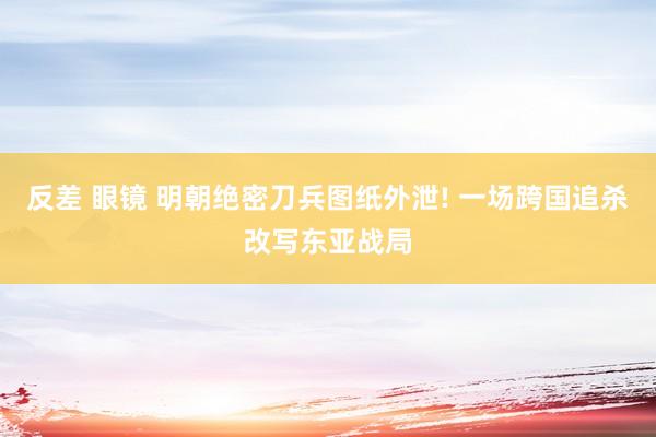 反差 眼镜 明朝绝密刀兵图纸外泄! 一场跨国追杀改写东亚战局
