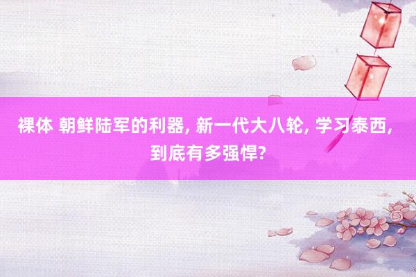 裸体 朝鲜陆军的利器， 新一代大八轮， 学习泰西， 到底有多强悍?