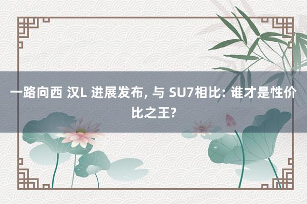 一路向西 汉L 进展发布， 与 SU7相比: 谁才是性价比之王?