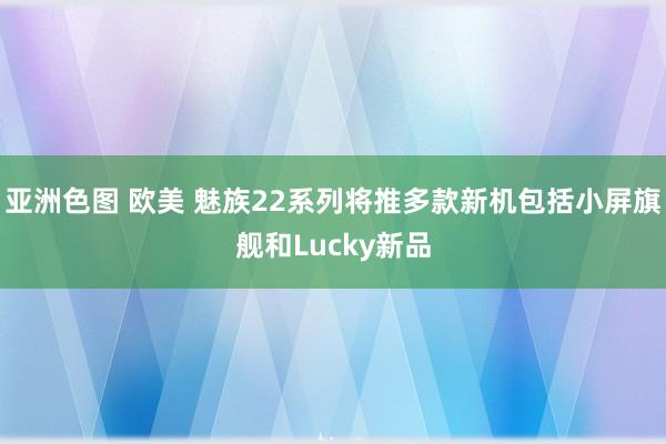 亚洲色图 欧美 魅族22系列将推多款新机包括小屏旗舰和Lucky新品