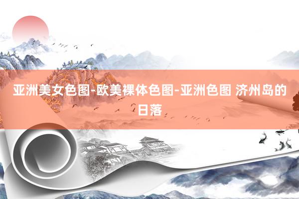 亚洲美女色图-欧美裸体色图-亚洲色图 济州岛的日落