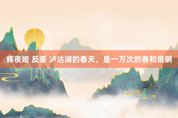 辉夜姬 反差 泸沽湖的春天，<a href=