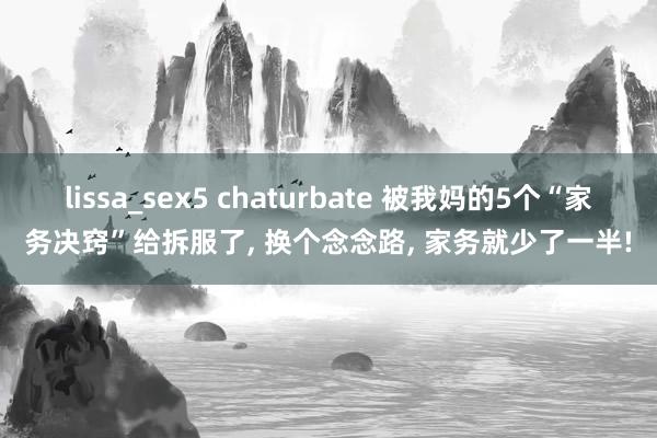 lissa_sex5 chaturbate 被我妈的5个“家务决窍”给拆服了， 换个念念路， 家务就少了一半!