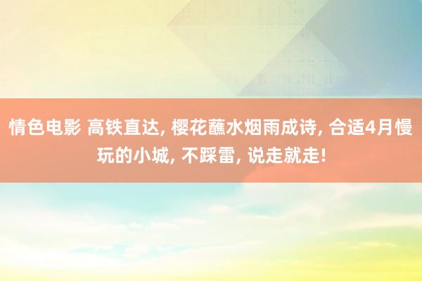 情色电影 高铁直达， 樱花蘸水烟雨成诗， 合适4月慢玩的小城， 不踩雷， 说走就走!