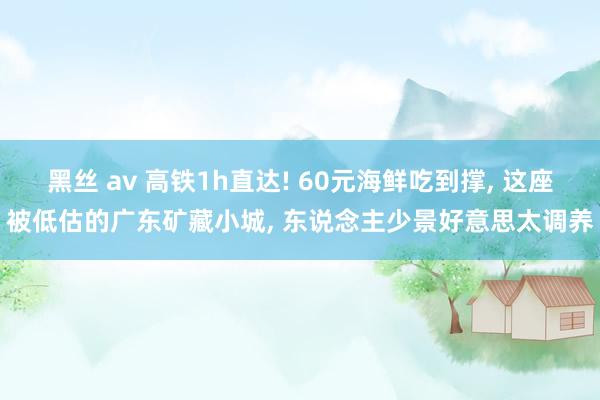 黑丝 av 高铁1h直达! 60元海鲜吃到撑， 这座被低估的广东矿藏小城， 东说念主少景好意思太调养