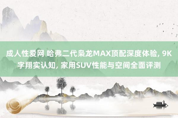 成人性爱网 哈弗二代枭龙MAX顶配深度体验， 9K字翔实认知， 家用SUV性能与空间全面评测
