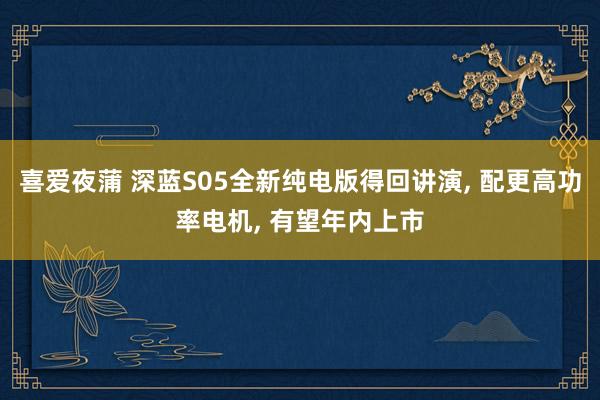喜爱夜蒲 深蓝S05全新纯电版得回讲演， 配更高功率电机， 有望年内上市
