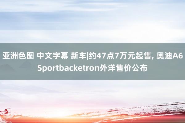 亚洲色图 中文字幕 新车|约47点7万元起售， 奥迪A6Sportbacketron外洋售价公布
