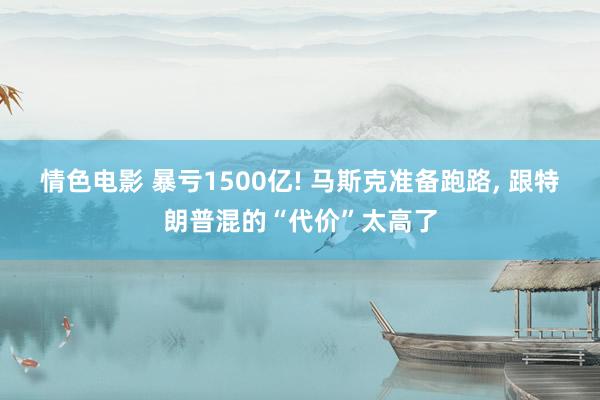 情色电影 暴亏1500亿! 马斯克准备跑路， 跟特朗普混的“代价”太高了