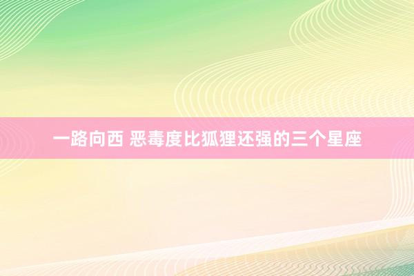 一路向西 恶毒度比狐狸还强的三个星座