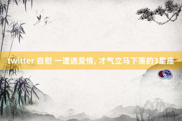 twitter 自慰 一遭遇爱情， 才气立马下落的3星座