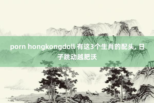 porn hongkongdoll 有这3个生肖的配头， 日子跳动越肥沃