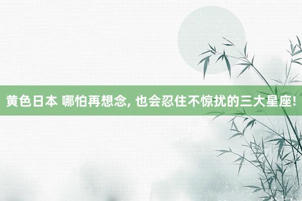 黄色日本 哪怕再想念， 也会忍住不惊扰的三大星座!
