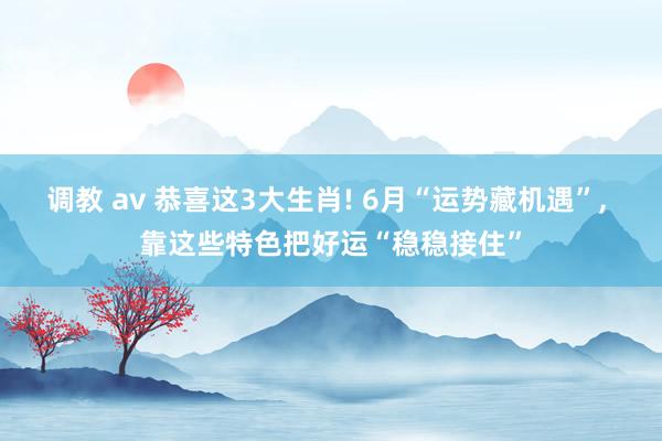 调教 av 恭喜这3大生肖! 6月“运势藏机遇”， 靠这些特色把好运“稳稳接住”