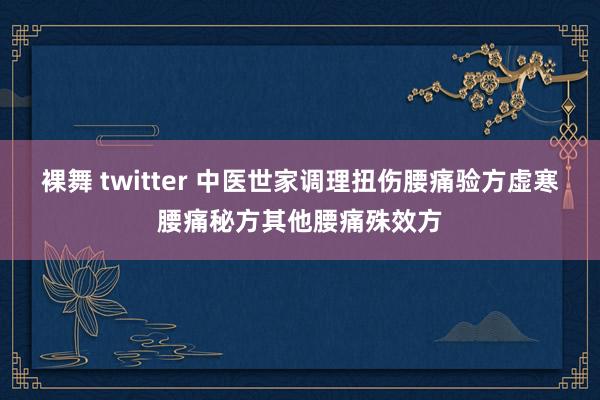 裸舞 twitter 中医世家调理扭伤腰痛验方虚寒腰痛秘方其他腰痛殊效方