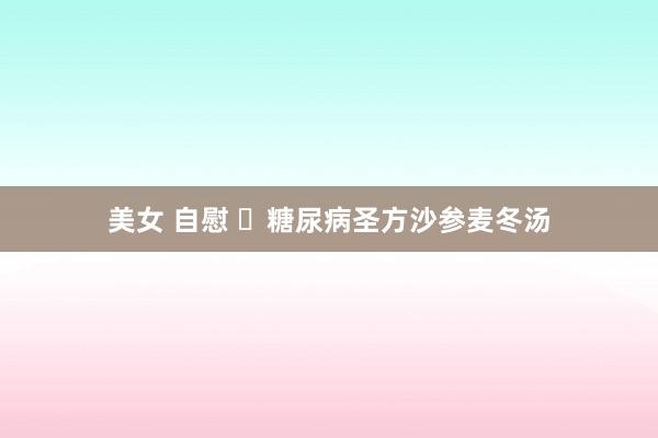 美女 自慰 ​糖尿病圣方沙参麦冬汤