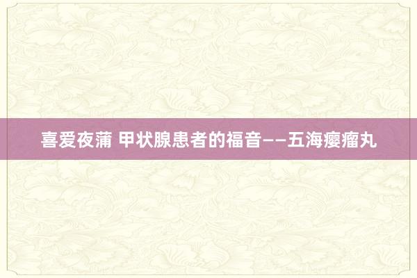 喜爱夜蒲 甲状腺患者的福音——五海瘿瘤丸