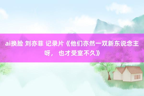 ai换脸 刘亦菲 记录片《他们亦然一双新东说念主呀， 也才受室不久》