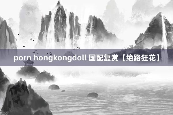 porn hongkongdoll 国配复赏【绝路狂花】