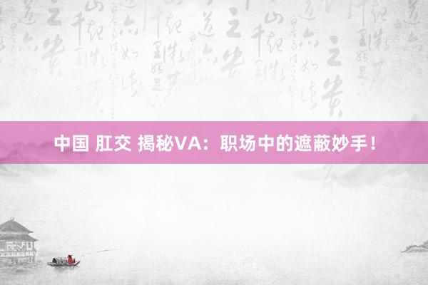 中国 肛交 揭秘VA：职场中的遮蔽妙手！